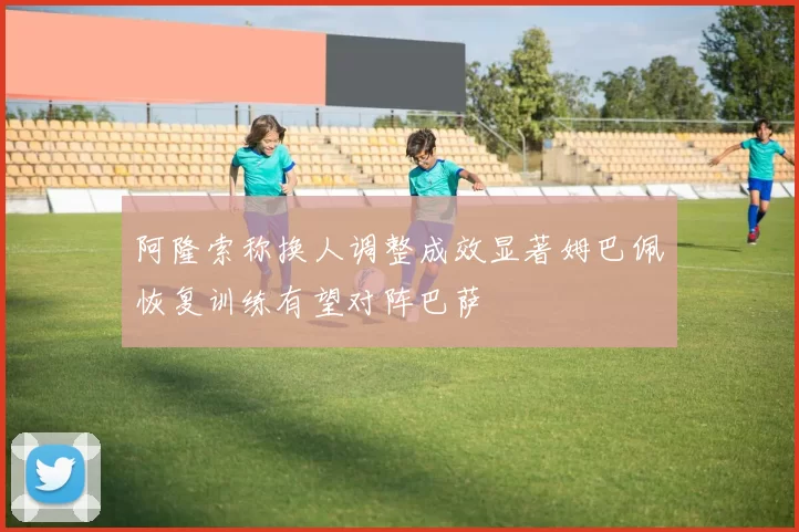 阿隆索称换人调整成效显著姆巴佩恢复训练有望对阵巴萨