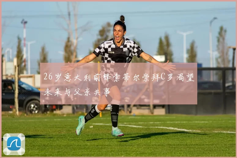 26岁意大利前锋索蒂尔崇拜C罗渴望未来与父亲共事