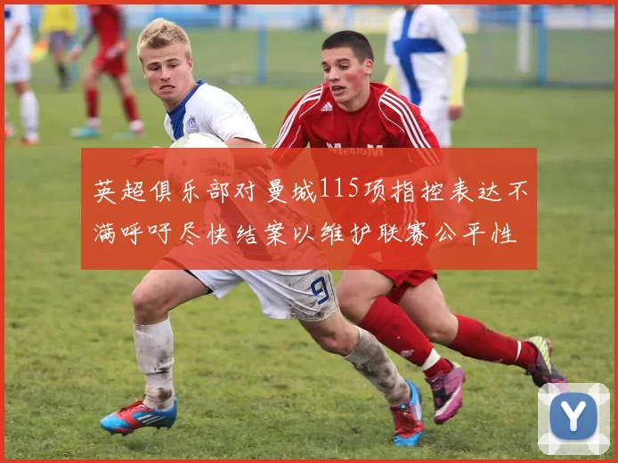 英超俱乐部对曼城115项指控表达不满呼吁尽快结案以维护联赛公平性