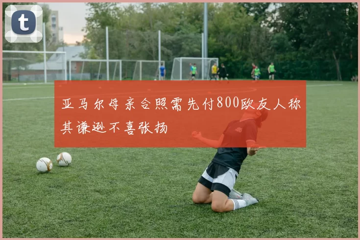 亚马尔母亲合照需先付800欧友人称其谦逊不喜张扬