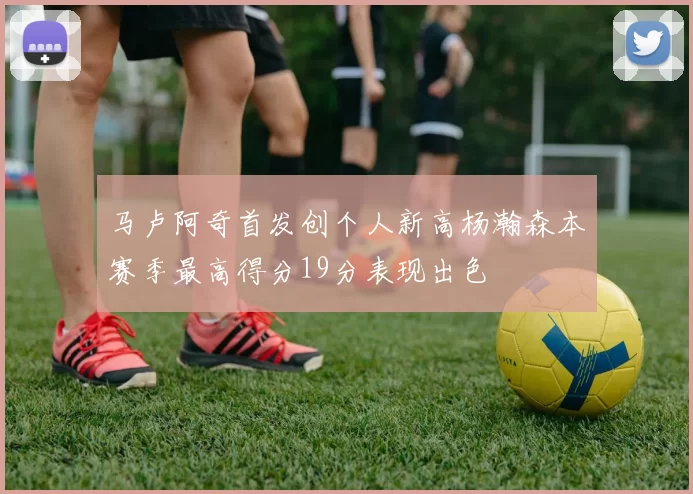 马卢阿奇首发创个人新高杨瀚森本赛季最高得分19分表现出色