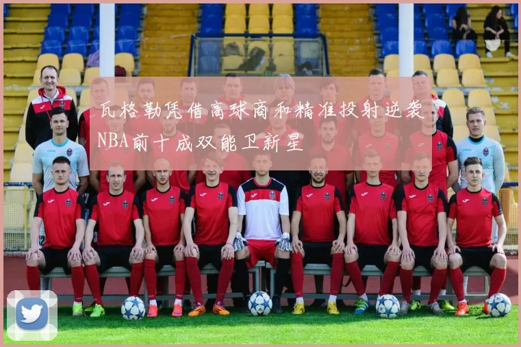 瓦格勒凭借高球商和精准投射逆袭NBA前十成双能卫新星