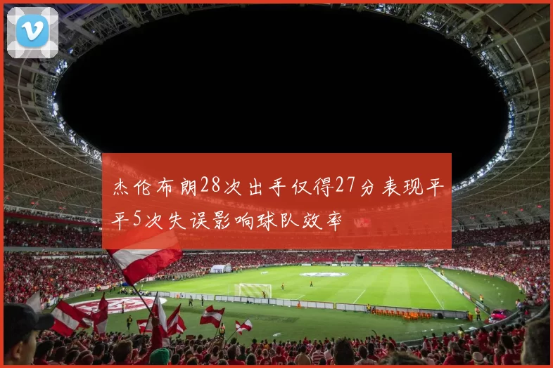 杰伦布朗28次出手仅得27分表现平平5次失误影响球队效率