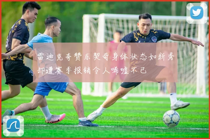 雷迪克夸赞东契奇身体状态如新秀却遭赛季报销令人唏嘘不已