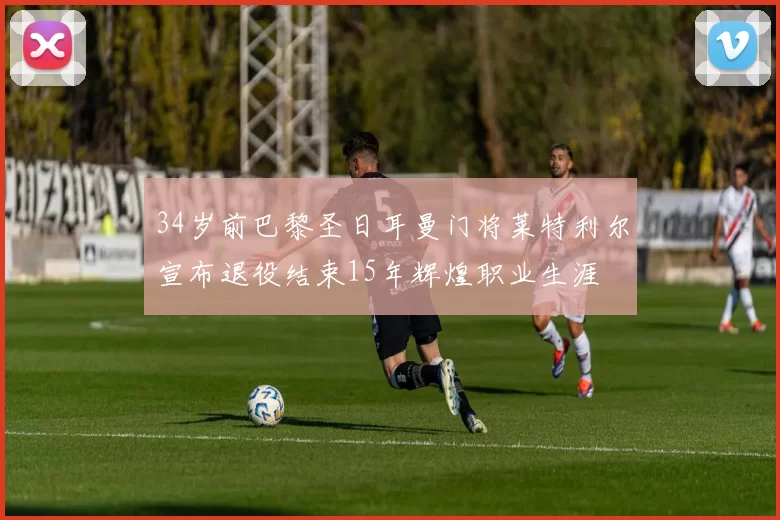 34岁前巴黎圣日耳曼门将莱特利尔宣布退役结束15年辉煌职业生涯