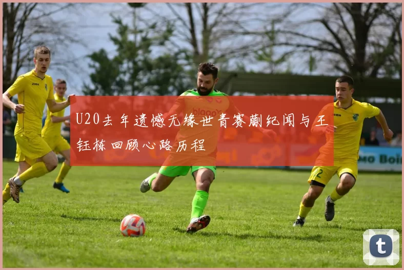 U20去年遗憾无缘世青赛蒯纪闻与王钰栋回顾心路历程
