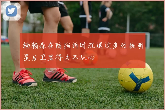 杨瀚森在防挡拆时沉退过多对抗明星后卫显得力不从心