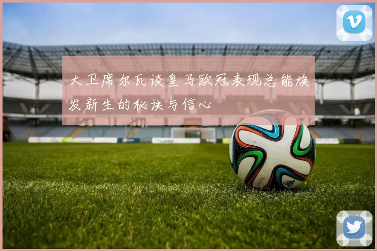 大卫席尔瓦谈皇马欧冠表现总能焕发新生的秘诀与信心