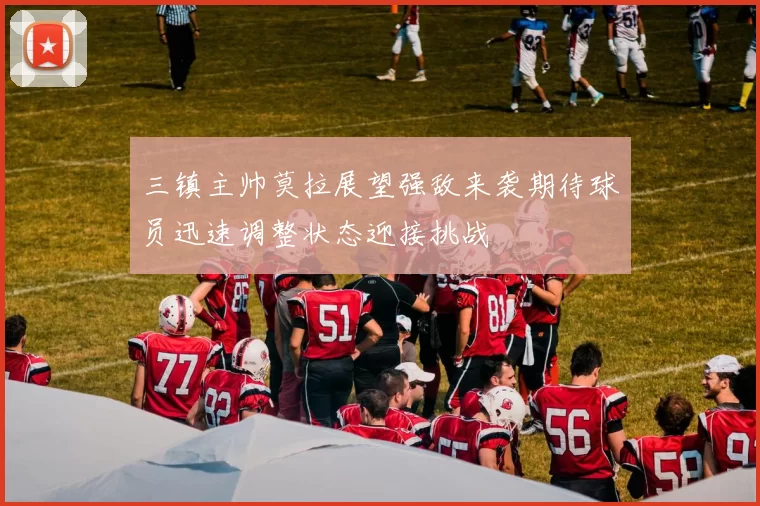 三镇主帅莫拉展望强敌来袭期待球员迅速调整状态迎接挑战