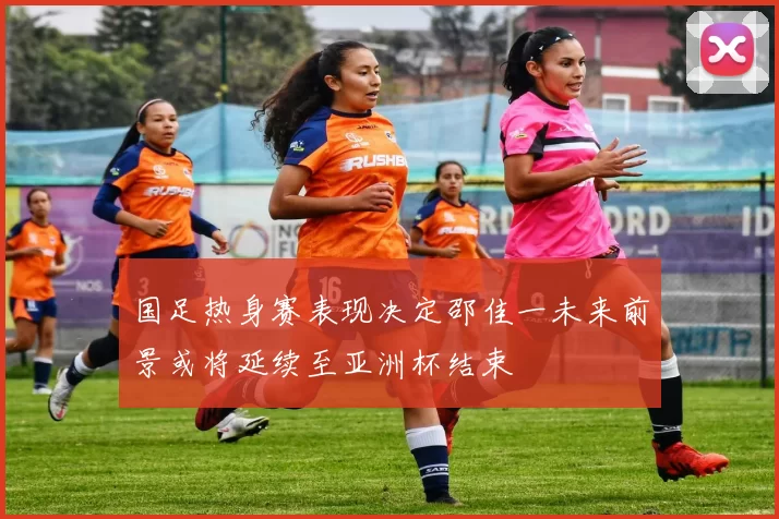 国足热身赛表现决定邵佳一未来前景或将延续至亚洲杯结束