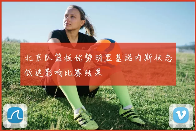北京队篮板优势明显基诺内斯状态低迷影响比赛结果