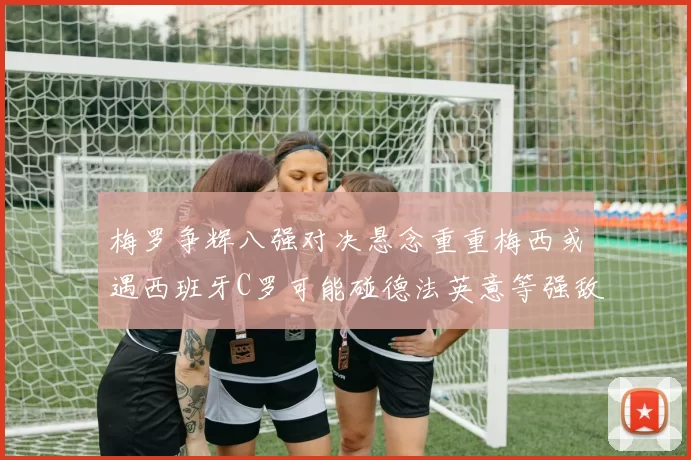 梅罗争辉八强对决悬念重重梅西或遇西班牙C罗可能碰德法英意等强敌