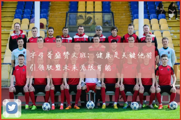 字母哥盛赞文班：健康是关键他将引领联盟未来无限可能
