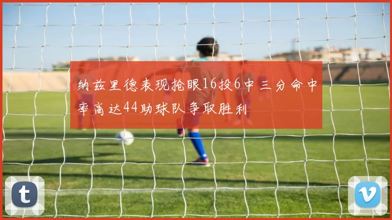 纳兹里德表现抢眼16投6中三分命中率高达44助球队争取胜利
