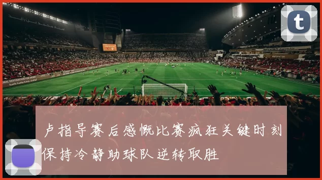 卢指导赛后感慨比赛疯狂关键时刻保持冷静助球队逆转取胜