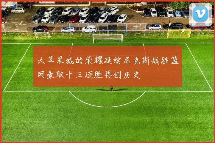 大苹果城的荣耀延续尼克斯战胜篮网豪取十三连胜再创历史