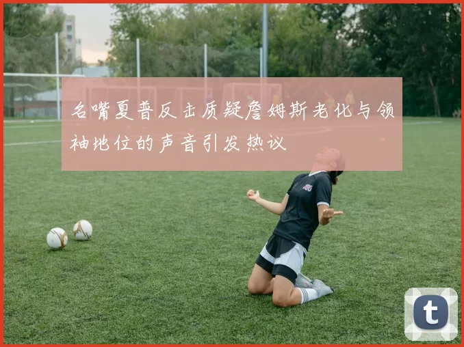 名嘴夏普反击质疑詹姆斯老化与领袖地位的声音引发热议