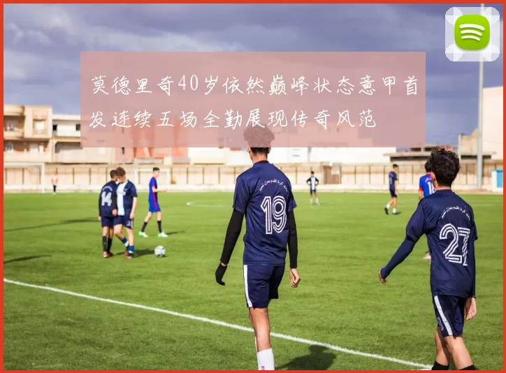 莫德里奇40岁依然巅峰状态意甲首发连续五场全勤展现传奇风范