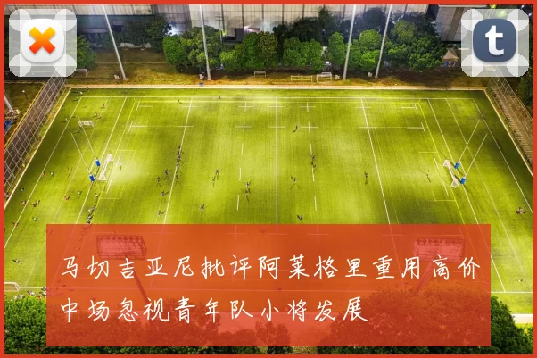 马切吉亚尼批评阿莱格里重用高价中场忽视青年队小将发展