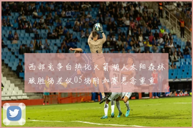 西部竞争白热化火箭湖人太阳森林狼胜场差仅05场附加赛悬念重重