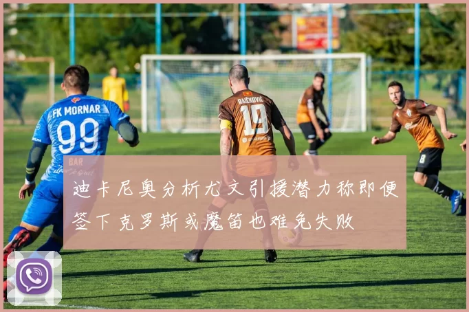 迪卡尼奥分析尤文引援潜力称即便签下克罗斯或魔笛也难免失败