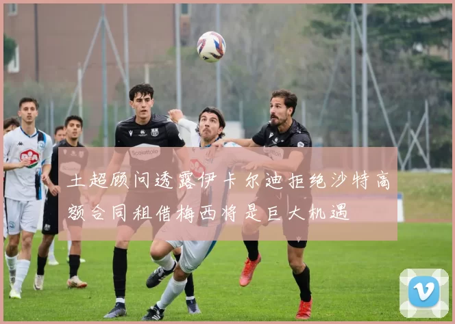 土超顾问透露伊卡尔迪拒绝沙特高额合同租借梅西将是巨大机遇