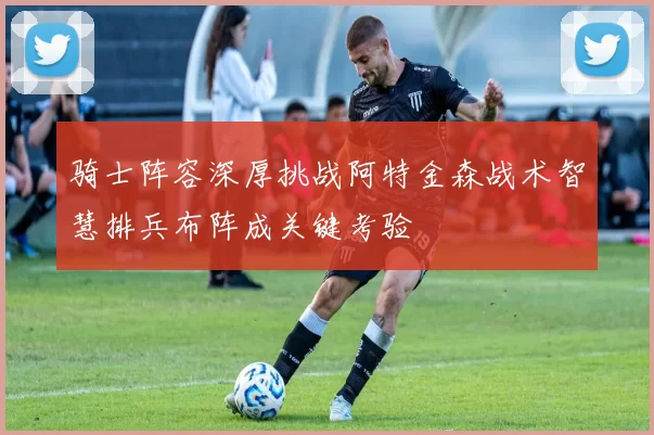 骑士阵容深厚挑战阿特金森战术智慧排兵布阵成关键考验