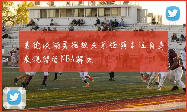 基德谈湖勇宿敌关系强调专注自身表现留给NBA解决