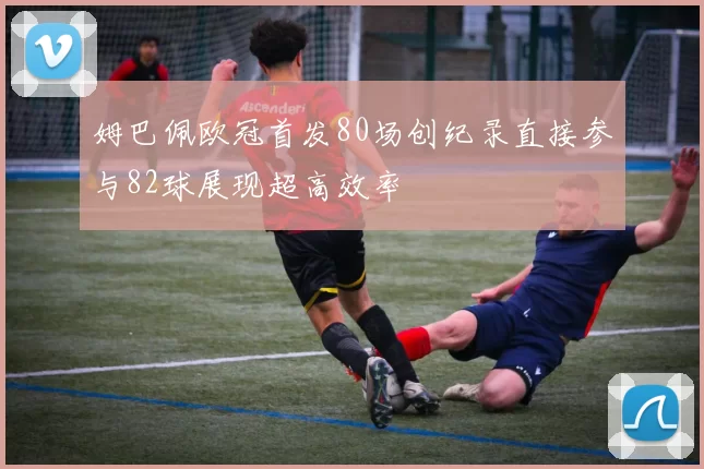 姆巴佩欧冠首发80场创纪录直接参与82球展现超高效率